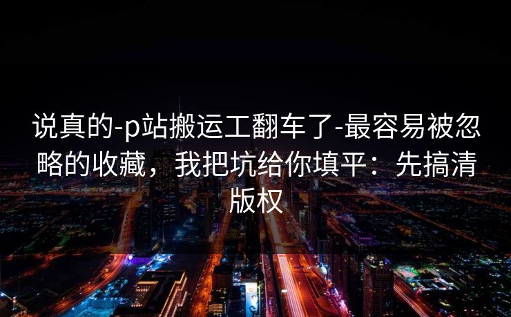 说真的-p站搬运工翻车了-最容易被忽略的收藏，我把坑给你填平：先搞清版权