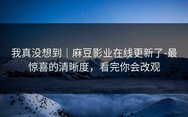 我真没想到｜麻豆影业在线更新了-最惊喜的清晰度，看完你会改观