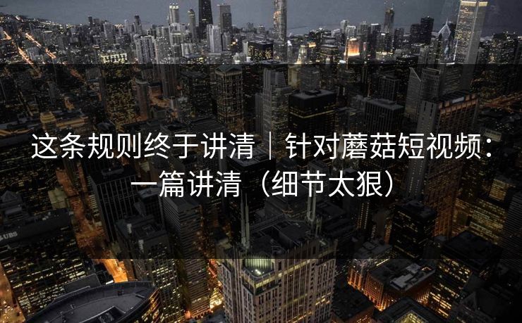 这条规则终于讲清｜针对蘑菇短视频：一篇讲清（细节太狠）