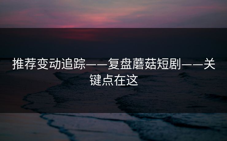推荐变动追踪——复盘蘑菇短剧——关键点在这
