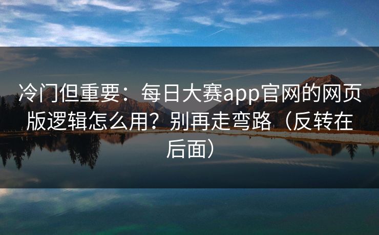 冷门但重要：每日大赛app官网的网页版逻辑怎么用？别再走弯路（反转在后面）
