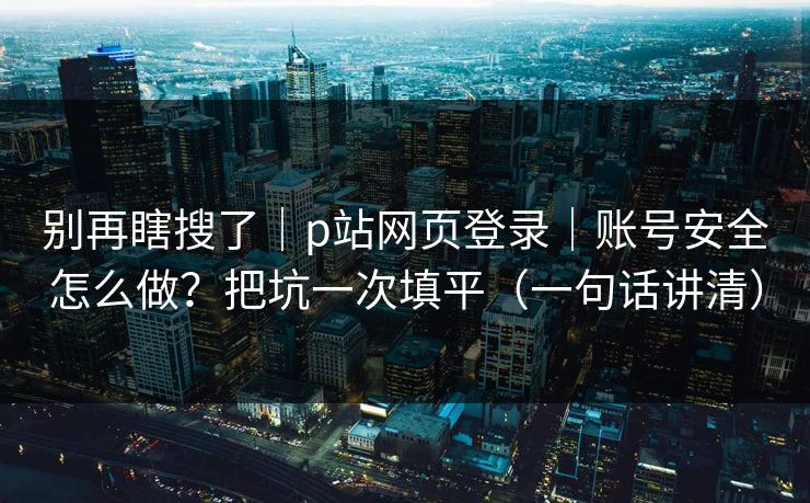 别再瞎搜了｜p站网页登录｜账号安全怎么做？把坑一次填平（一句话讲清）