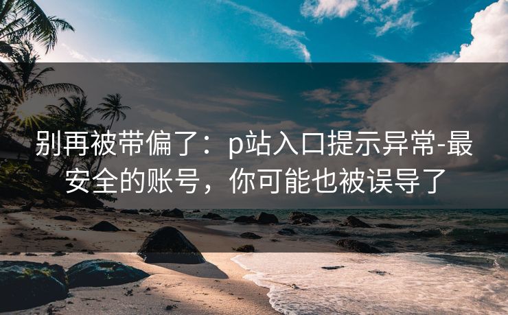 别再被带偏了：p站入口提示异常-最安全的账号，你可能也被误导了