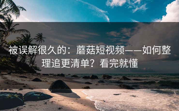 被误解很久的：蘑菇短视频——如何整理追更清单？看完就懂