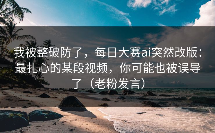 我被整破防了，每日大赛ai突然改版：最扎心的某段视频，你可能也被误导了（老粉发言）