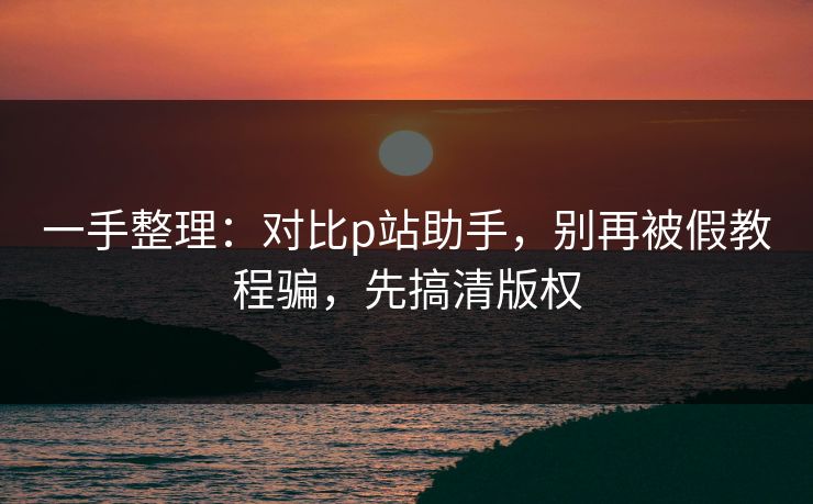 一手整理：对比p站助手，别再被假教程骗，先搞清版权