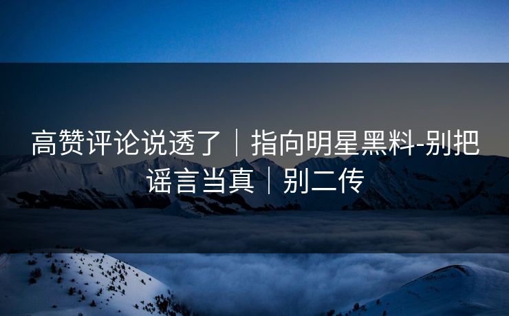 高赞评论说透了｜指向明星黑料-别把谣言当真｜别二传