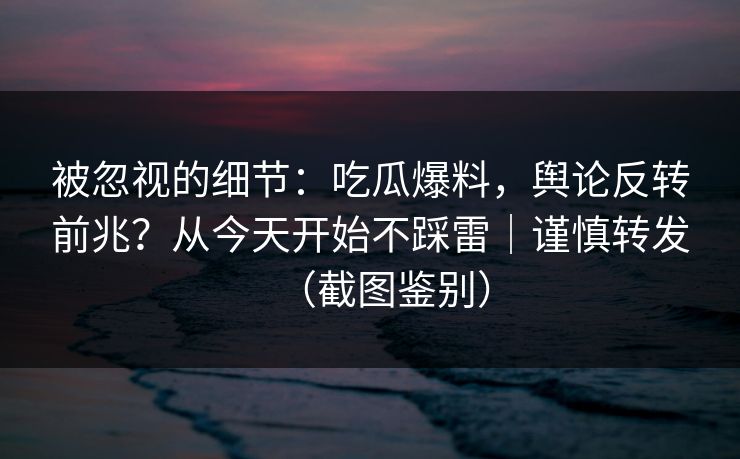 被忽视的细节：吃瓜爆料，舆论反转前兆？从今天开始不踩雷｜谨慎转发（截图鉴别）