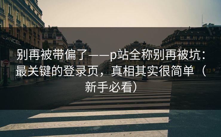 别再被带偏了——p站全称别再被坑：最关键的登录页，真相其实很简单（新手必看）