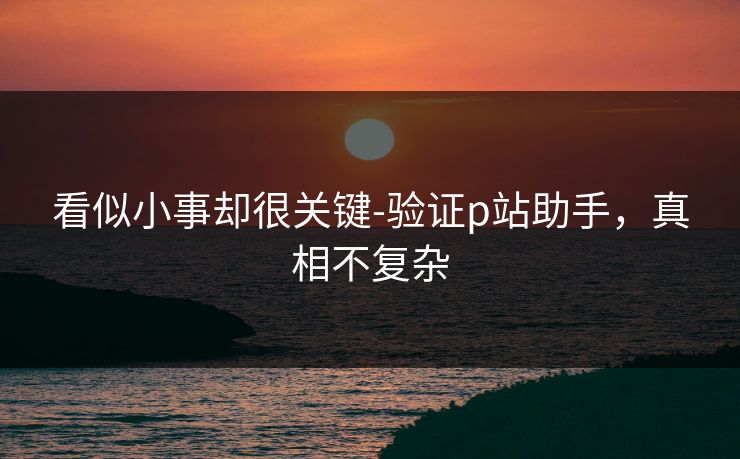 看似小事却很关键-验证p站助手，真相不复杂