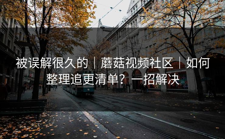 被误解很久的｜蘑菇视频社区｜如何整理追更清单？一招解决
