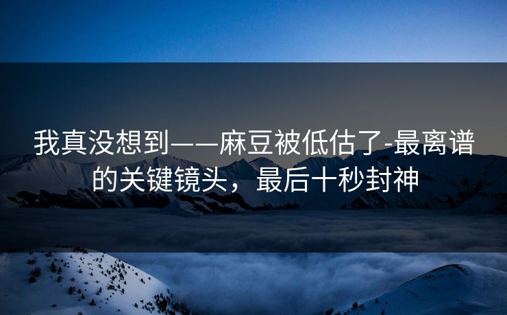 我真没想到——麻豆被低估了-最离谱的关键镜头，最后十秒封神