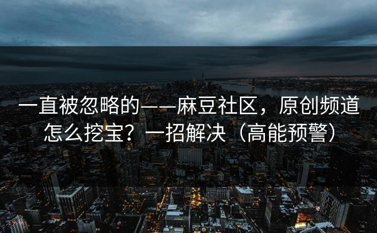 一直被忽略的——麻豆社区，原创频道怎么挖宝？一招解决（高能预警）