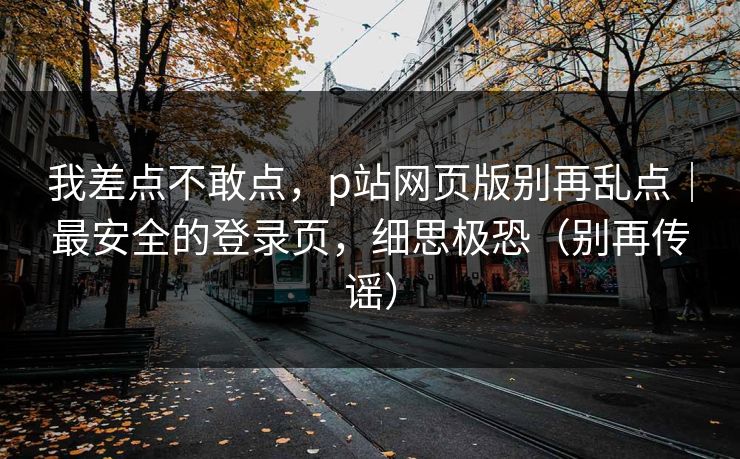我差点不敢点，p站网页版别再乱点｜最安全的登录页，细思极恐（别再传谣）