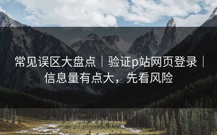 常见误区大盘点｜验证p站网页登录｜信息量有点大，先看风险