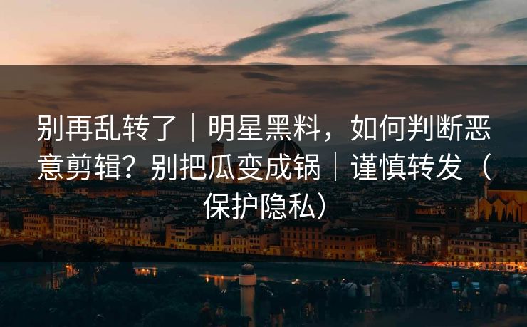 别再乱转了｜明星黑料，如何判断恶意剪辑？别把瓜变成锅｜谨慎转发（保护隐私）
