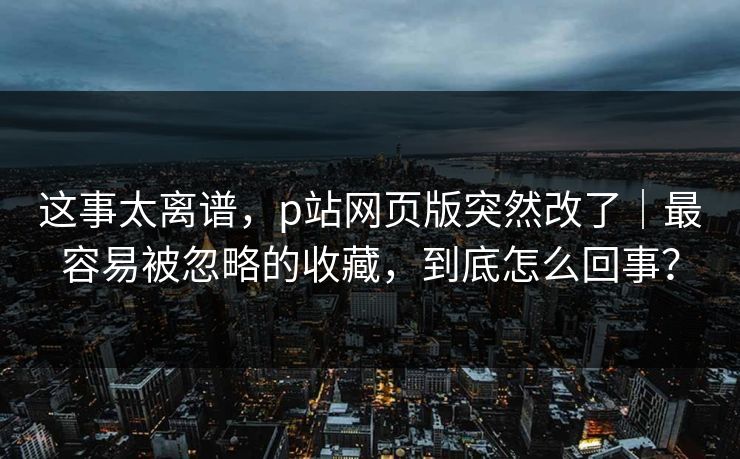这事太离谱，p站网页版突然改了｜最容易被忽略的收藏，到底怎么回事？
