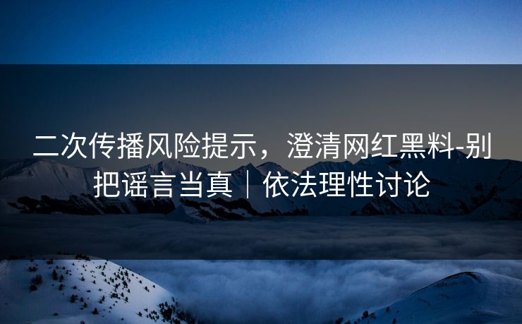 二次传播风险提示，澄清网红黑料-别把谣言当真｜依法理性讨论