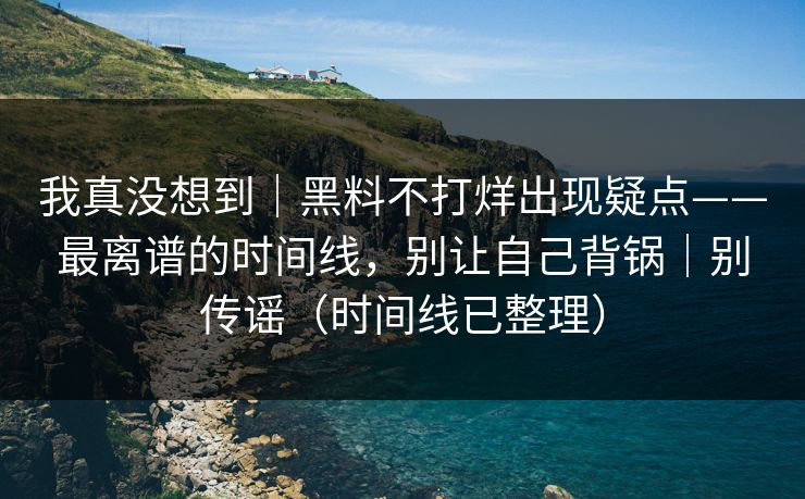 我真没想到｜黑料不打烊出现疑点——最离谱的时间线，别让自己背锅｜别传谣（时间线已整理）