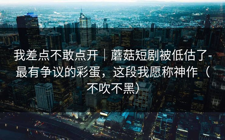 我差点不敢点开｜蘑菇短剧被低估了-最有争议的彩蛋，这段我愿称神作（不吹不黑）