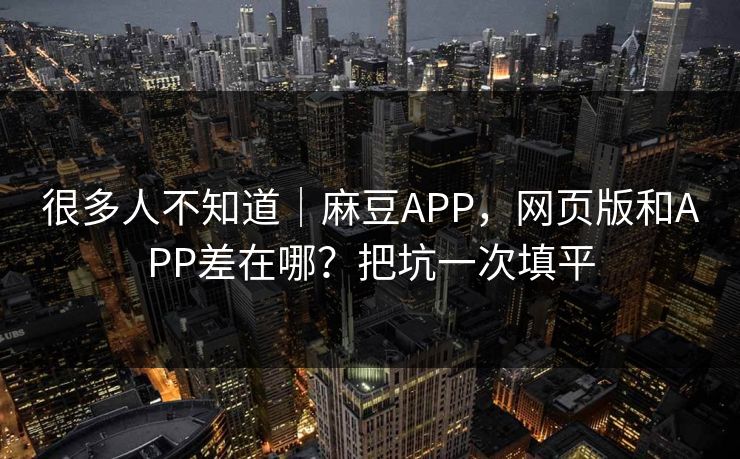 很多人不知道｜麻豆APP，网页版和APP差在哪？把坑一次填平