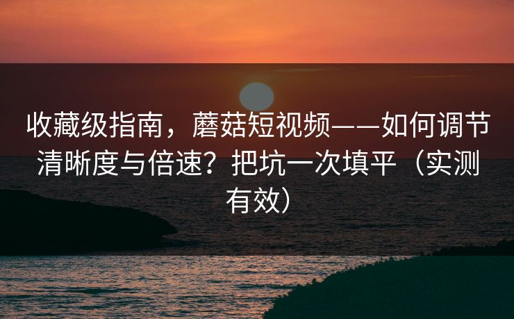 收藏级指南，蘑菇短视频——如何调节清晰度与倍速？把坑一次填平（实测有效）