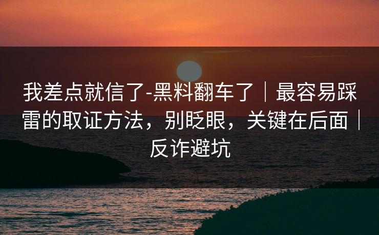 我差点就信了-黑料翻车了｜最容易踩雷的取证方法，别眨眼，关键在后面｜反诈避坑