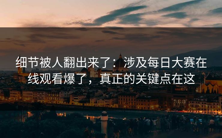 细节被人翻出来了：涉及每日大赛在线观看爆了，真正的关键点在这