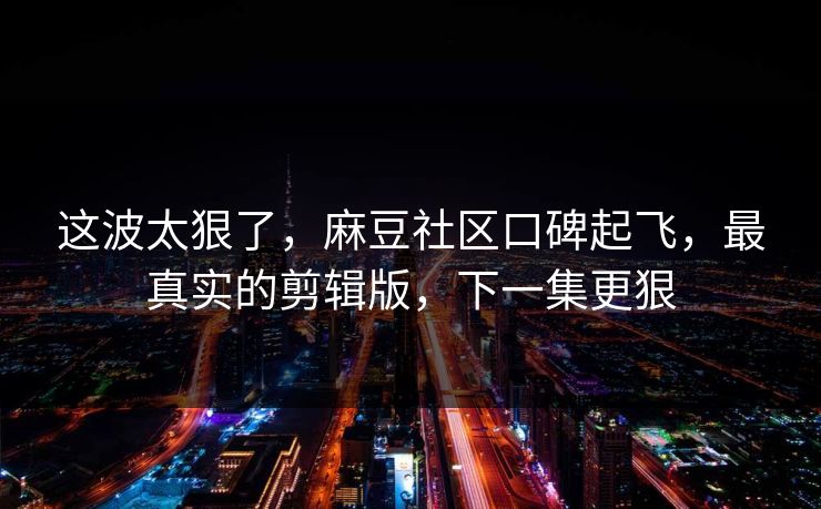 这波太狠了，麻豆社区口碑起飞，最真实的剪辑版，下一集更狠