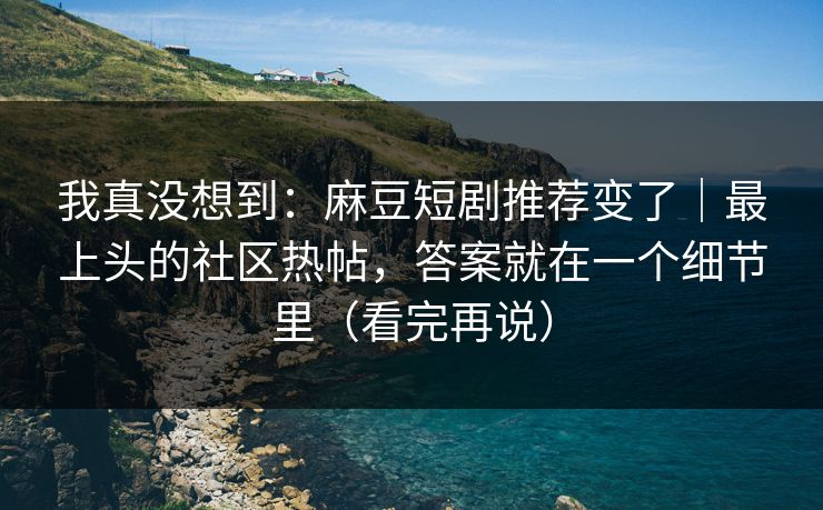 我真没想到：麻豆短剧推荐变了｜最上头的社区热帖，答案就在一个细节里（看完再说）