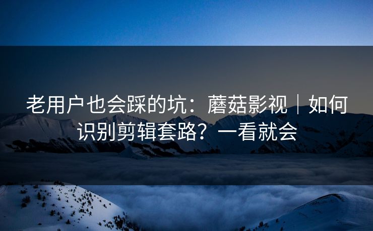 老用户也会踩的坑：蘑菇影视｜如何识别剪辑套路？一看就会