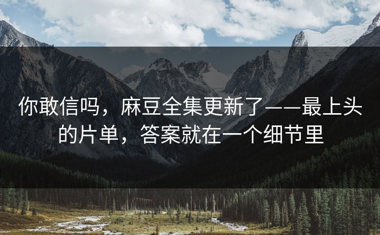 你敢信吗，麻豆全集更新了——最上头的片单，答案就在一个细节里