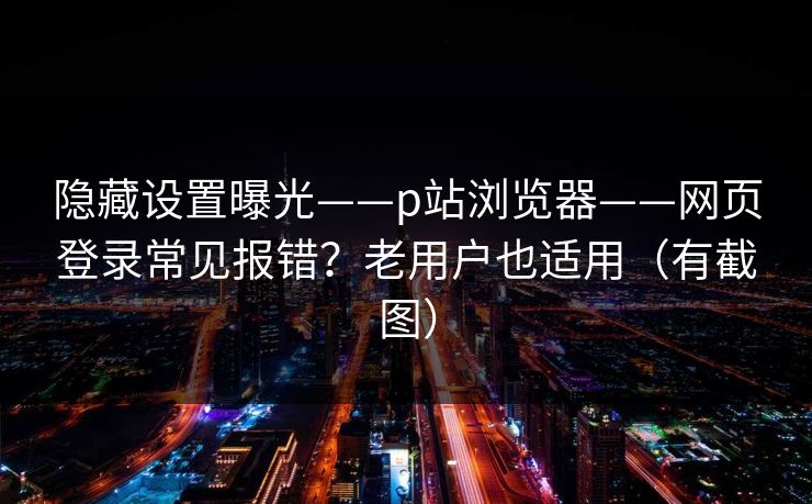 隐藏设置曝光——p站浏览器——网页登录常见报错？老用户也适用（有截图）