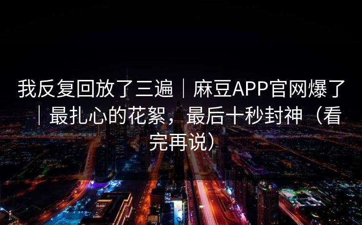 我反复回放了三遍｜麻豆APP官网爆了｜最扎心的花絮，最后十秒封神（看完再说）