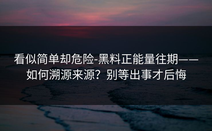 看似简单却危险-黑料正能量往期——如何溯源来源？别等出事才后悔