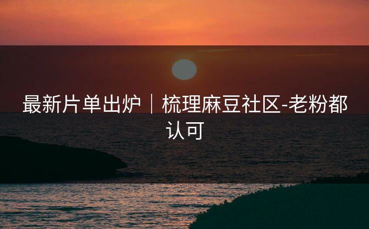 最新片单出炉｜梳理麻豆社区-老粉都认可