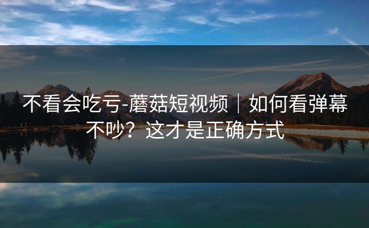 不看会吃亏-蘑菇短视频｜如何看弹幕不吵？这才是正确方式