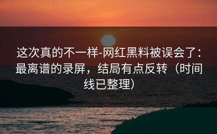 这次真的不一样-网红黑料被误会了：最离谱的录屏，结局有点反转（时间线已整理）