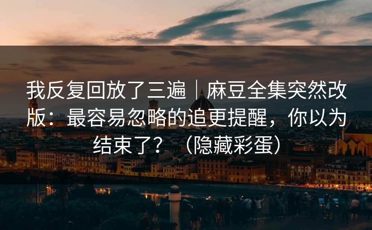 我反复回放了三遍｜麻豆全集突然改版：最容易忽略的追更提醒，你以为结束了？（隐藏彩蛋）