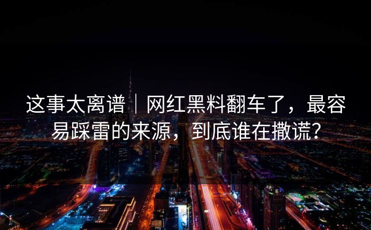 这事太离谱｜网红黑料翻车了，最容易踩雷的来源，到底谁在撒谎？
