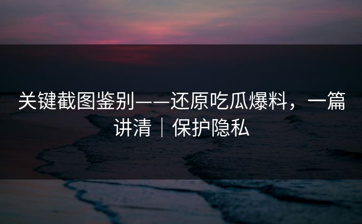 关键截图鉴别——还原吃瓜爆料，一篇讲清｜保护隐私