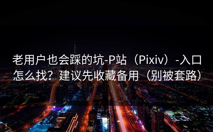老用户也会踩的坑-P站（Pixiv）-入口怎么找？建议先收藏备用（别被套路）