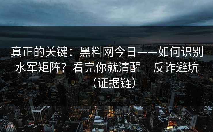真正的关键：黑料网今日——如何识别水军矩阵？看完你就清醒｜反诈避坑（证据链）