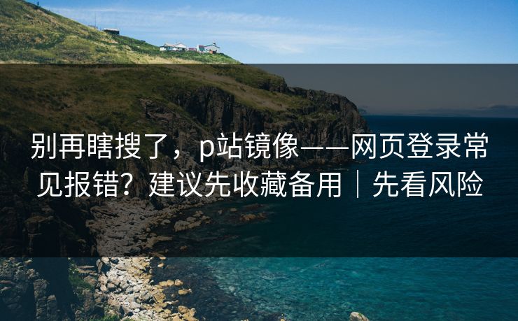 别再瞎搜了，p站镜像——网页登录常见报错？建议先收藏备用｜先看风险