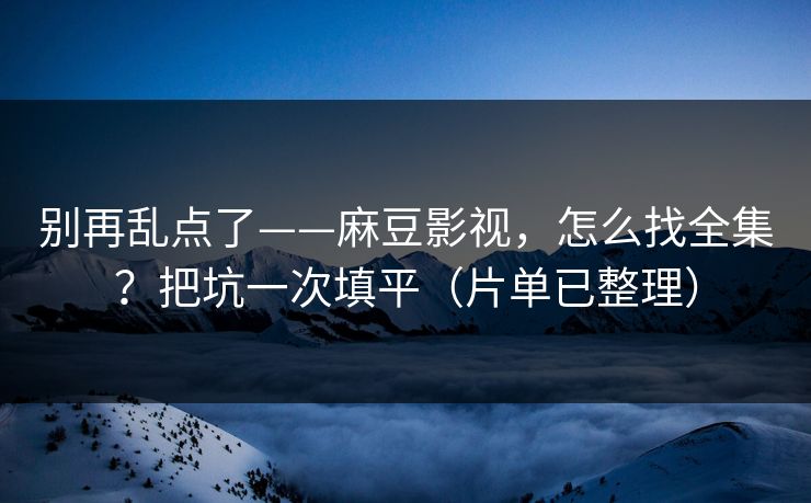 别再乱点了——麻豆影视，怎么找全集？把坑一次填平（片单已整理）