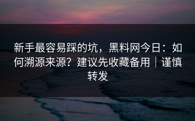 新手最容易踩的坑，黑料网今日：如何溯源来源？建议先收藏备用｜谨慎转发