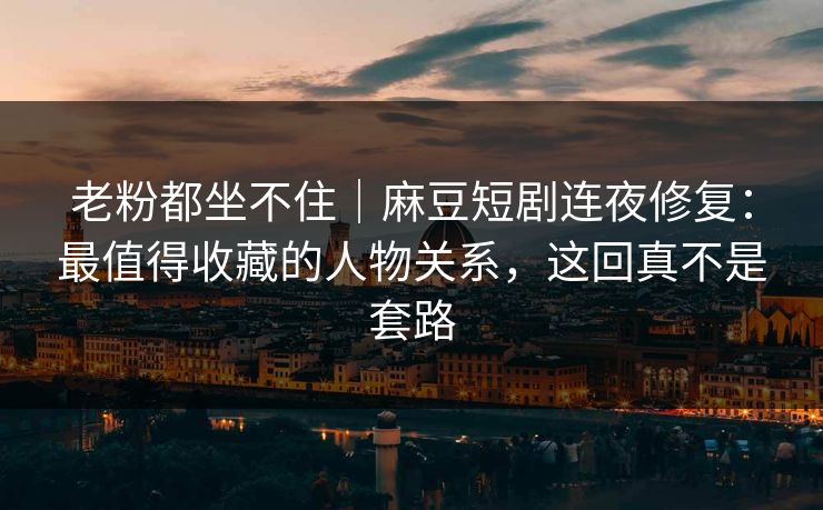 老粉都坐不住｜麻豆短剧连夜修复：最值得收藏的人物关系，这回真不是套路