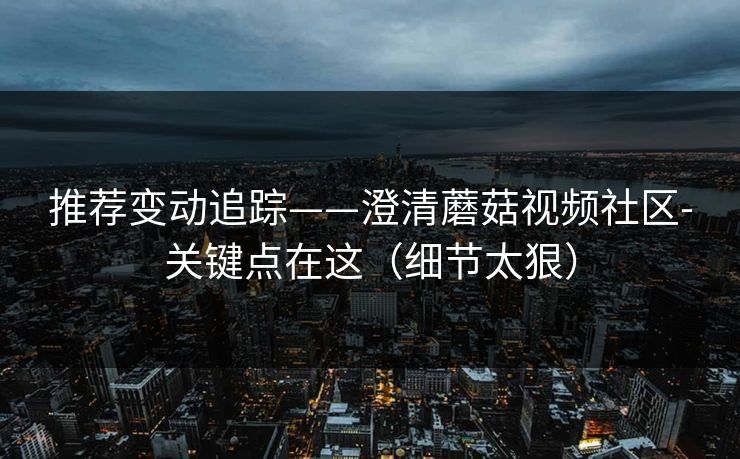 推荐变动追踪——澄清蘑菇视频社区-关键点在这（细节太狠）