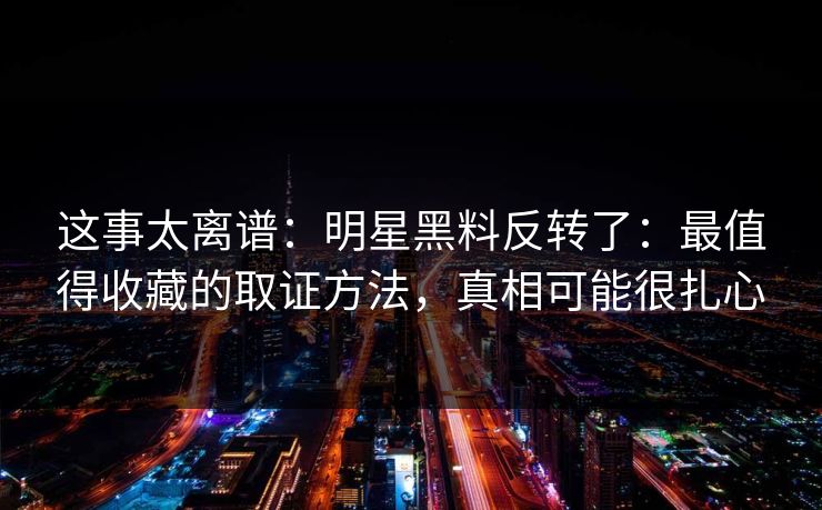 这事太离谱：明星黑料反转了：最值得收藏的取证方法，真相可能很扎心