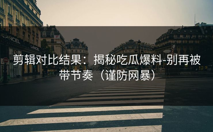 剪辑对比结果：揭秘吃瓜爆料-别再被带节奏（谨防网暴）